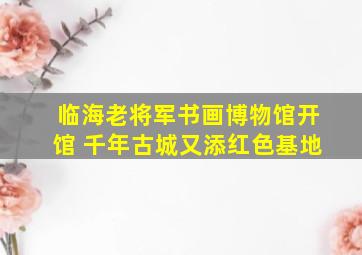 临海老将军书画博物馆开馆 千年古城又添红色基地