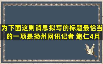 为下面这则消息拟写的标题最恰当的一项是扬州网讯(记者 鲍仁)4月20...