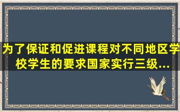 为了保证和促进课程对不同地区、学校、学生的要求,国家实行三级...