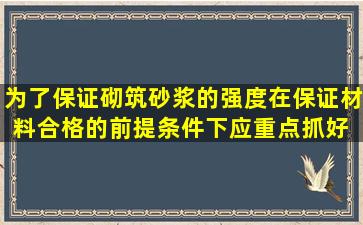 为了保证砌筑砂浆的强度,在保证材料合格的前提条件下,应重点抓好( )