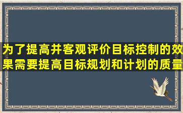 为了提高并客观评价目标控制的效果,需要提高目标规划和计划的质量,...