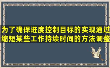 为了确保进度控制目标的实现,通过缩短某些工作持续时间的方法调整...