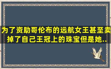 为了资助哥伦布的远航,女王甚至卖掉了自己王冠上的珠宝。但是,她...