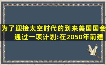 为了迎接太空时代的到来,美国国会通过一项计划:在2050年前建造成...