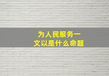 为人民服务一文以是什么命题