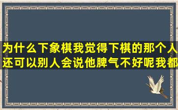 为什么下象棋我觉得下棋的那个人还可以别人会说他脾气不好呢我都