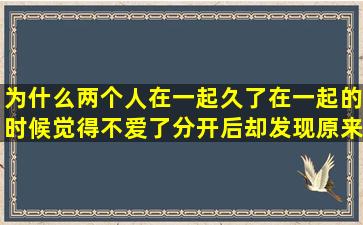 为什么两个人在一起久了,在一起的时候觉得不爱了,分开后却发现原来...