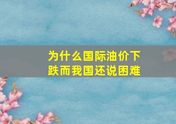 为什么国际油价下跌而我国还说困难