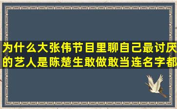 为什么大张伟节目里聊自己最讨厌的艺人是陈楚生,敢做敢当,连名字都...