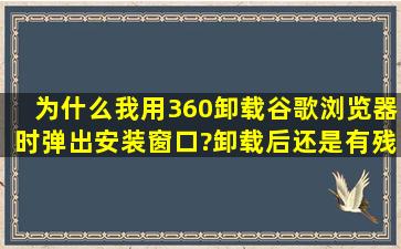 为什么我用360卸载谷歌浏览器时弹出安装窗口?卸载后还是有残留,...