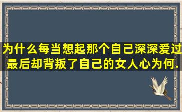 为什么每当想起那个自己深深爱过,最后却背叛了自己的女人心为何...