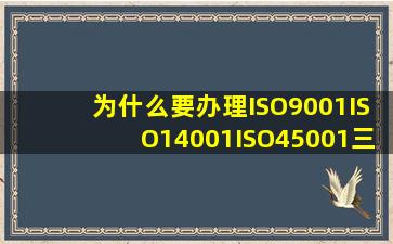 为什么要办理ISO9001、ISO14001、ISO45001三体系认证:有哪些好处...