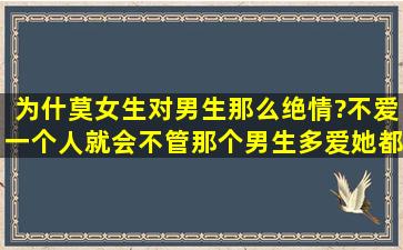 为什莫女生对男生那么绝情?不爱一个人就会不管那个男生多爱她都会...