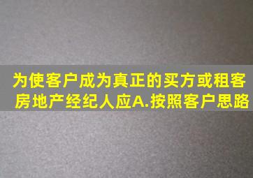 为使客户成为真正的买方或租客房地产经纪人应。A.按照客户思路