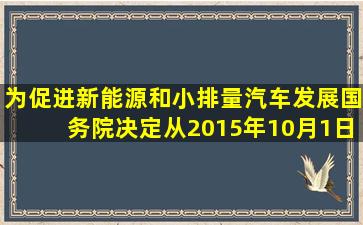 为促进新能源和小排量汽车发展,国务院决定,从2015年10月1日到2016...