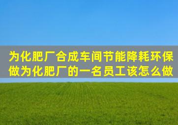 为化肥厂合成车间节能降耗环保,做为化肥厂的一名员工该怎么做