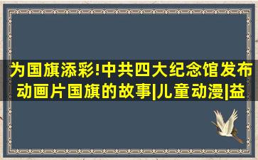 为国旗添彩!中共四大纪念馆发布动画片《国旗的故事》|儿童动漫|益 ...