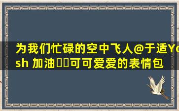 为我们忙碌的空中飞人@于适Yosh 加油⛽️,可可爱爱的表情包呀...