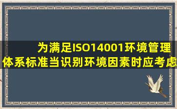 为满足ISO14001环境管理体系标准,当识别环境因素时应考虑什么