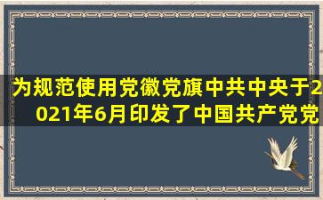 为规范使用党徽党旗中共中央于2021年6月印发了《中国共产党党徽