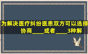 为解决医疗纠纷,医患双方可以选择协商、____或者____3种解决方式...