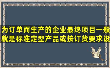 为订单而生产的企业最终项目一般就是标准定型产品或按订货要求设计