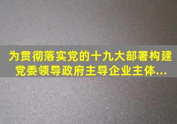 为贯彻落实党的十九大部署,构建党委领导、政府主导、企业主体、...