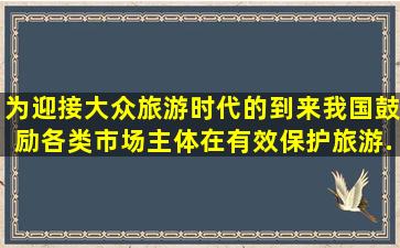 为迎接大众旅游时代的到来,我国鼓励各类市场主体在有效保护旅游...