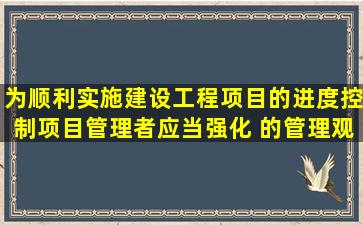 为顺利实施建设工程项目的进度控制,项目管理者应当强化( )的管理观念...