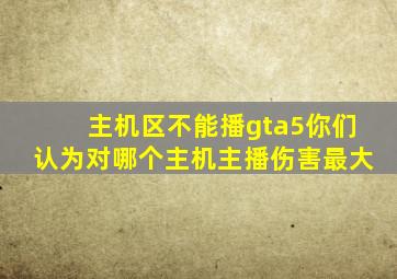 主机区不能播gta5你们认为对哪个主机主播伤害最大