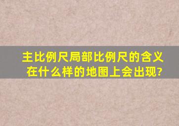 主比例尺,局部比例尺的含义,在什么样的地图上会出现?