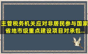 主管税务机关应对非居民参与国家、省、地市级重点建设项目,对承包...