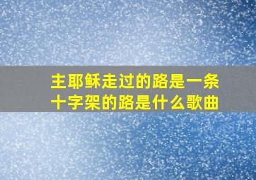 主耶稣走过的路是一条十字架的路是什么歌曲