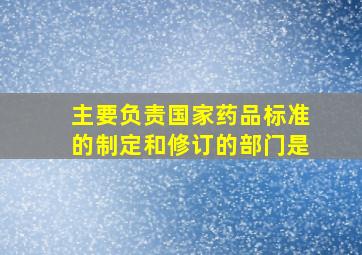 主要负责国家药品标准的制定和修订的部门是