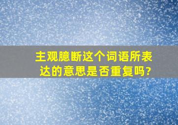 主观臆断这个词语所表达的意思是否重复吗?