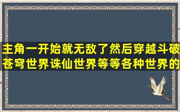 主角一开始就无敌了然后穿越斗破苍穹世界诛仙世界等等各种世界的...