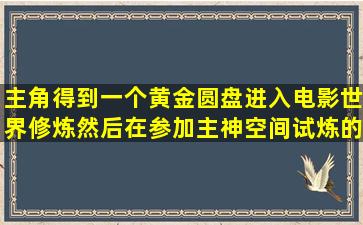 主角得到一个黄金圆盘进入电影世界修炼,然后在参加主神空间试炼的...