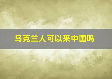 乌克兰人可以来中国吗