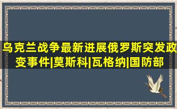 乌克兰战争最新进展,俄罗斯突发政变事件|莫斯科|瓦格纳|国防部|俄罗 ...