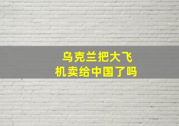 乌克兰把大飞机卖给中国了吗