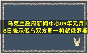 乌克兰政府新闻中心09年元月18日表示,俄乌双方周一将就俄罗斯对...