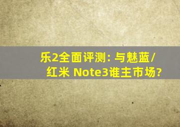 乐2全面评测: 与魅蓝/红米 Note3谁主市场?