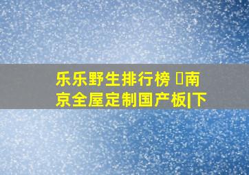 乐乐野生排行榜 ️南京全屋定制国产板|下