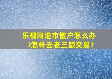 乐视网退市散户怎么办?怎样去老三版交易?