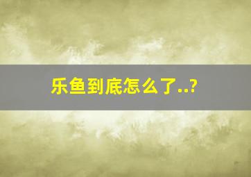 乐鱼到底怎么了..?