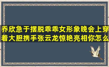 乔欣急于摆脱乖乖女形象,晚会上穿着大胆,携手张云龙惊艳亮相,你怎么...