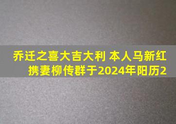 乔迁之喜大吉大利 ,本人马新红携妻柳传群,于2024年阳历2 