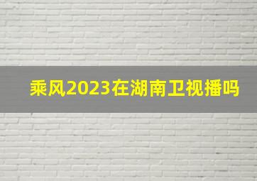 乘风2023在湖南卫视播吗