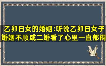 乙卯日女的婚姻:听说乙卯日女子婚姻不顺或二婚,看了心里一直郁闷。...