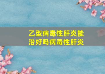 乙型病毒性肝炎能治好吗病毒性肝炎